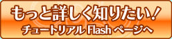 もっと詳しく知りたい！ チュートリアルFlashページへ